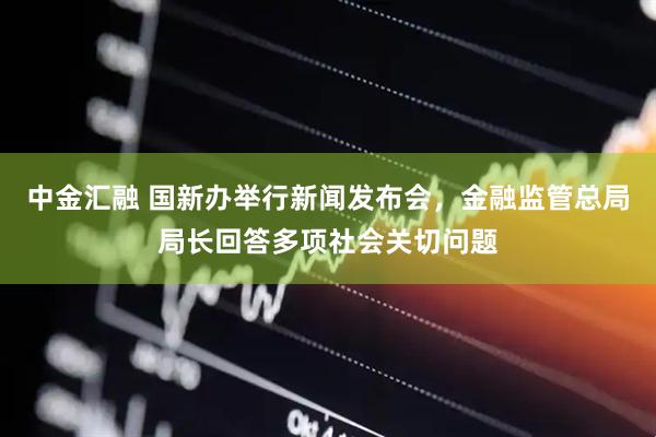 中金汇融 国新办举行新闻发布会，金融监管总局局长回答多项社会关切问题
