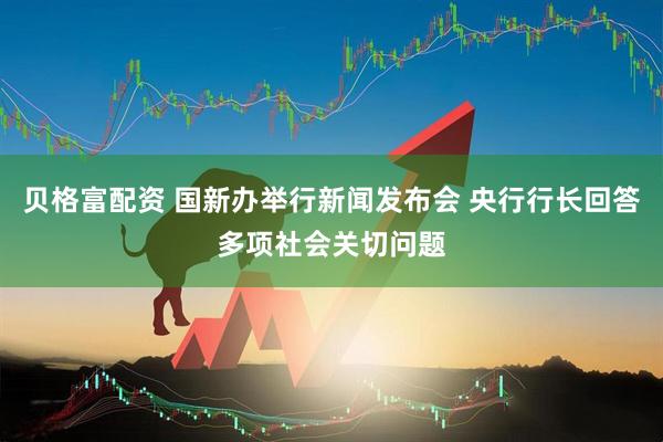 贝格富配资 国新办举行新闻发布会 央行行长回答多项社会关切问题