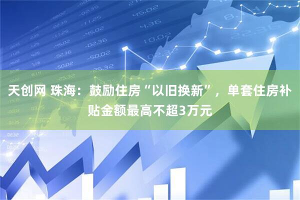 天创网 珠海：鼓励住房“以旧换新”，单套住房补贴金额最高不超3万元
