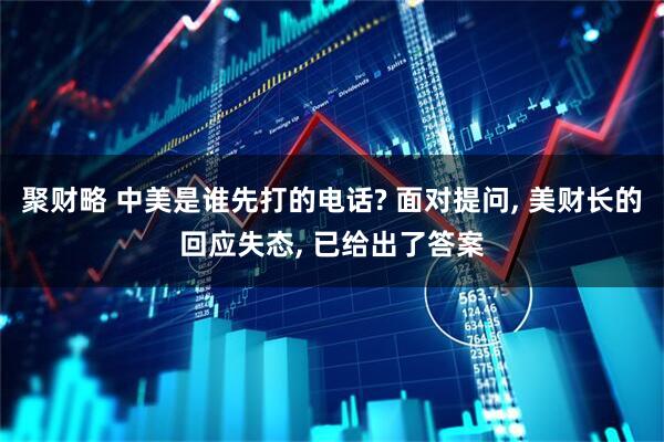 聚财略 中美是谁先打的电话? 面对提问, 美财长的回应失态, 已给出了答案