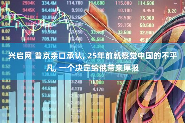 兴启网 普京亲口承认, 25年前就察觉中国的不平凡, 一个决定给俄带来厚报
