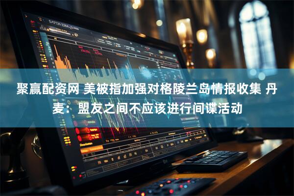聚赢配资网 美被指加强对格陵兰岛情报收集 丹麦：盟友之间不应该进行间谍活动