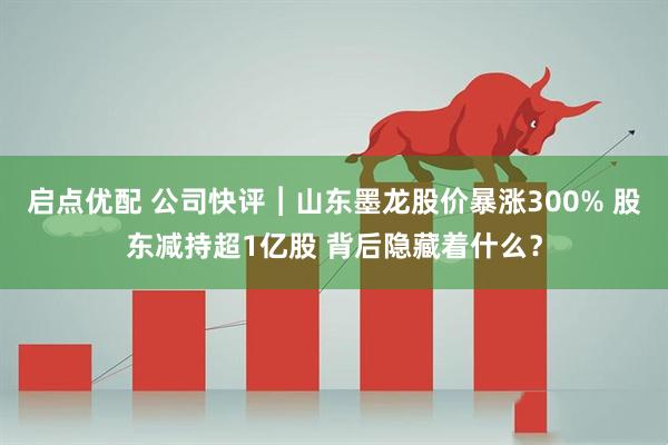启点优配 公司快评︱山东墨龙股价暴涨300% 股东减持超1亿股 背后隐藏着什么？