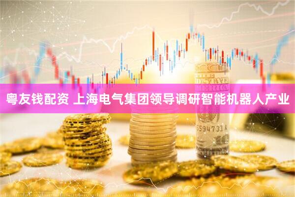 粤友钱配资 上海电气集团领导调研智能机器人产业