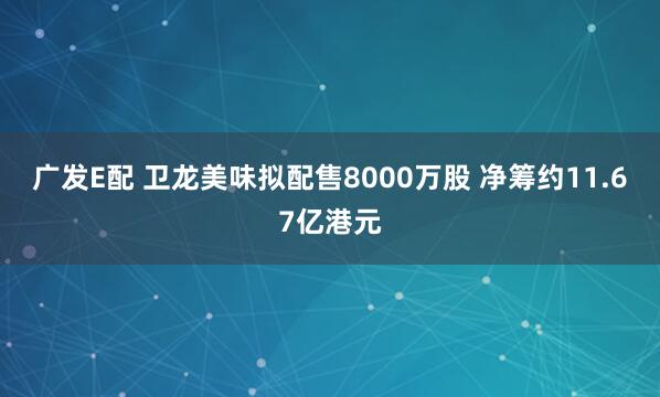 广发E配 卫龙美味拟配售8000万股 净筹约11.67亿港元