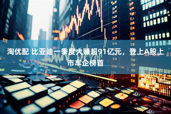 淘优配 比亚迪一季度大赚超91亿元，登上A股上市车企榜首