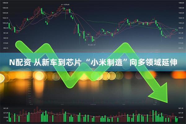 N配资 从新车到芯片 “小米制造”向多领域延伸