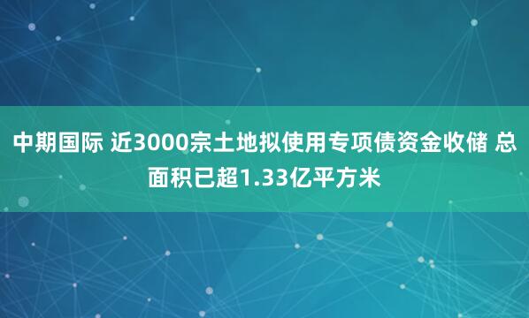 中期国际 近3000宗土地拟使用专项债资金收储 总面积已超1.33亿平方米