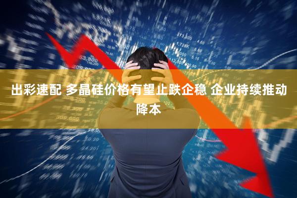 出彩速配 多晶硅价格有望止跌企稳 企业持续推动降本