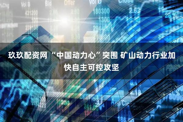 玖玖配资网 “中国动力心”突围 矿山动力行业加快自主可控攻坚