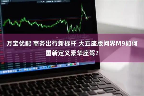 万宝优配 商务出行新标杆 大五座版问界M9如何重新定义豪华座驾？
