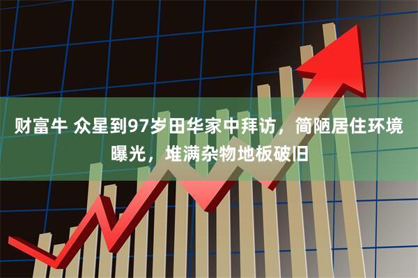 财富牛 众星到97岁田华家中拜访，简陋居住环境曝光，堆满杂物地板破旧