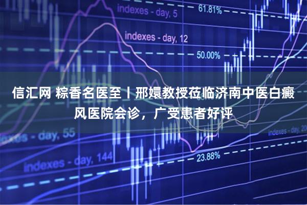 信汇网 粽香名医至丨邢嬛教授莅临济南中医白癜风医院会诊，广受患者好评