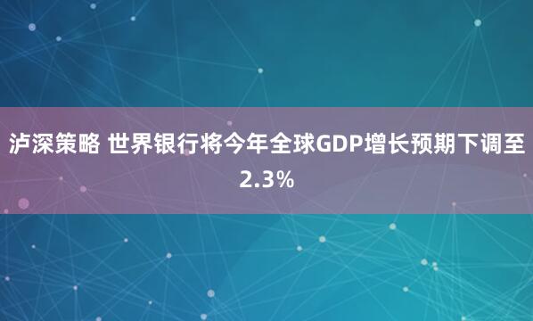 泸深策略 世界银行将今年全球GDP增长预期下调至2.3%