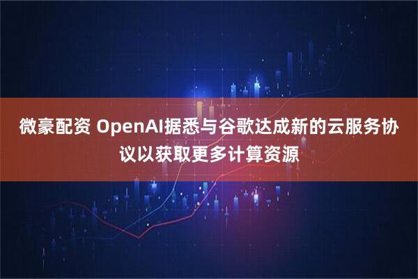 微豪配资 OpenAI据悉与谷歌达成新的云服务协议以获取更多计算资源
