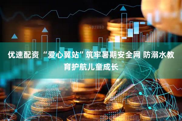 优速配资 “爱心翼站”筑牢暑期安全网 防溺水教育护航儿童成长