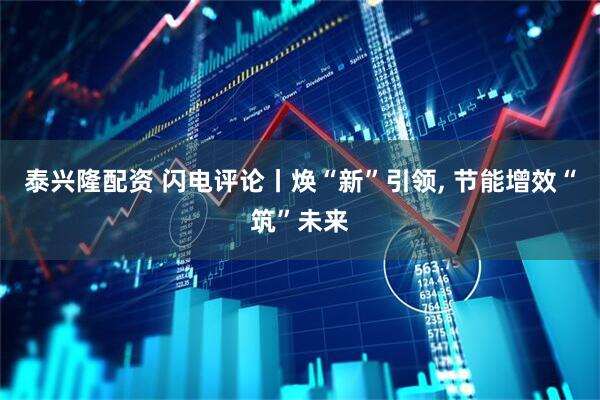 泰兴隆配资 闪电评论丨焕“新”引领, 节能增效“筑”未来