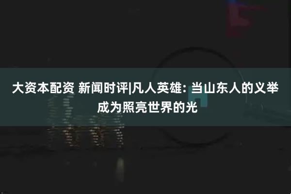 大资本配资 新闻时评|凡人英雄: 当山东人的义举 成为照亮世界的光