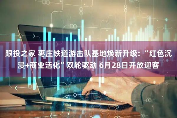 跟投之家 枣庄铁道游击队基地焕新升级: “红色沉浸+商业活化”双轮驱动 6月28日开放迎客