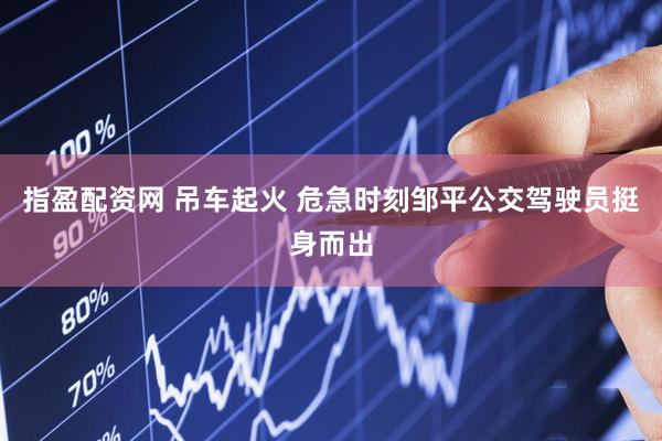 指盈配资网 吊车起火 危急时刻邹平公交驾驶员挺身而出