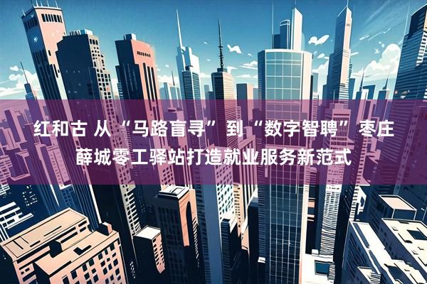 红和古 从 “马路盲寻” 到 “数字智聘” 枣庄薛城零工驿站打造就业服务新范式