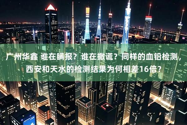 广州华鑫 谁在瞒报?谁在撒谎?同样的血铅检测,西安和天水的检测结果为何相差16倍?