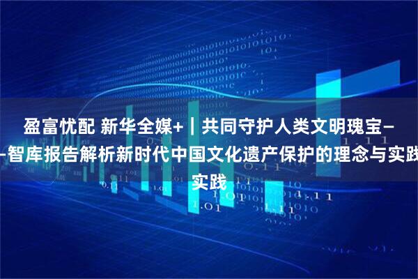 盈富忧配 新华全媒+｜共同守护人类文明瑰宝——智库报告解析新时代中国文化遗产保护的理念与实践