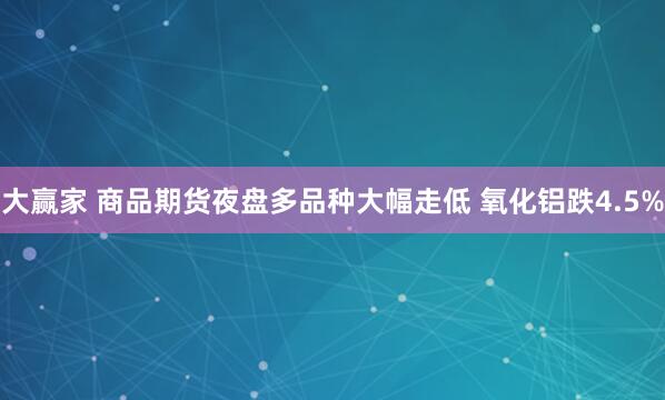 大赢家 商品期货夜盘多品种大幅走低 氧化铝跌4.5%