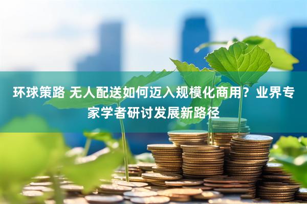 环球策路 无人配送如何迈入规模化商用？业界专家学者研讨发展新路径