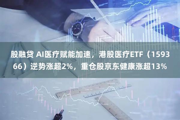 股融贷 AI医疗赋能加速，港股医疗ETF（159366）逆势涨超2%，重仓股京东健康涨超13%