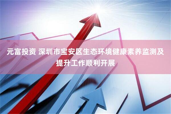 元富投资 深圳市宝安区生态环境健康素养监测及提升工作顺利开展