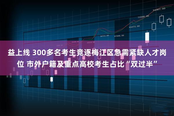益上线 300多名考生竞逐梅江区急需紧缺人才岗位 市外户籍及重点高校考生占比“双过半”