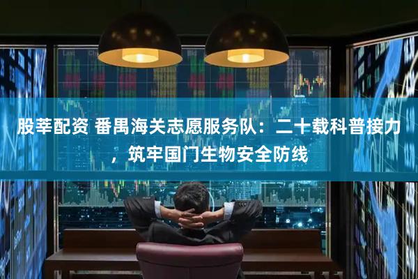 股莘配资 番禺海关志愿服务队：二十载科普接力，筑牢国门生物安全防线