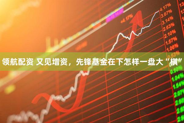 领航配资 又见增资，先锋基金在下怎样一盘大“棋”
