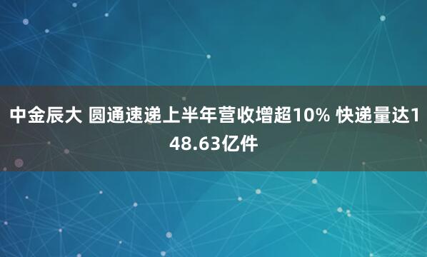 中金辰大 圆通速递上半年营收增超10% 快递量达148.63亿件