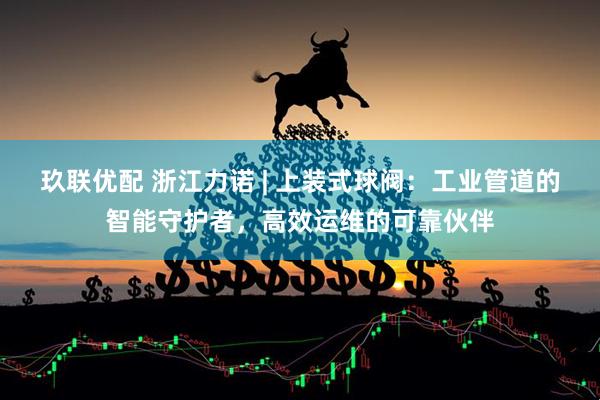 玖联优配 浙江力诺 | 上装式球阀：工业管道的智能守护者，高效运维的可靠伙伴