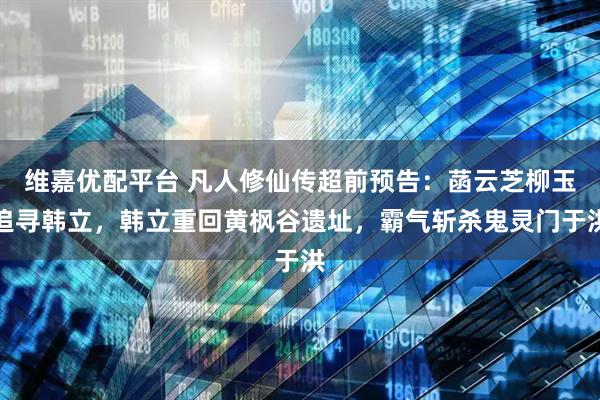 维嘉优配平台 凡人修仙传超前预告：菡云芝柳玉追寻韩立，韩立重回黄枫谷遗址，霸气斩杀鬼灵门于洪