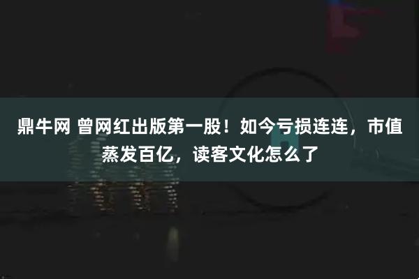鼎牛网 曾网红出版第一股！如今亏损连连，市值蒸发百亿，读客文化怎么了