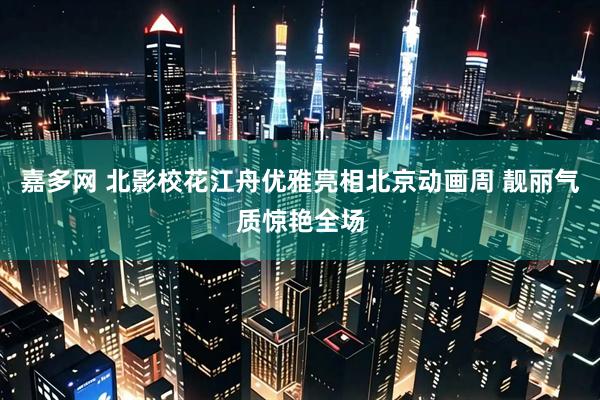 嘉多网 北影校花江舟优雅亮相北京动画周 靓丽气质惊艳全场