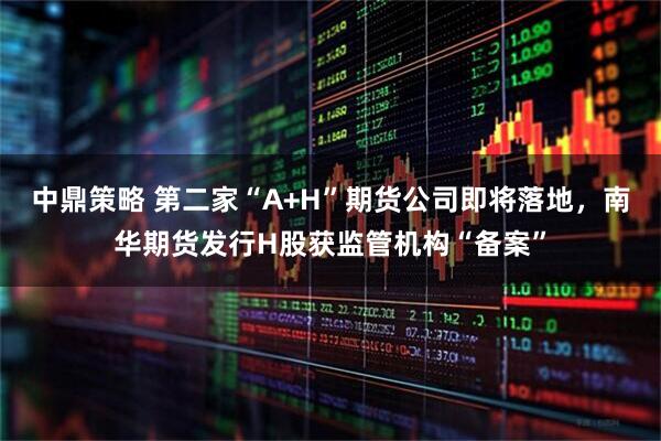 中鼎策略 第二家“A+H”期货公司即将落地，南华期货发行H股获监管机构“备案”