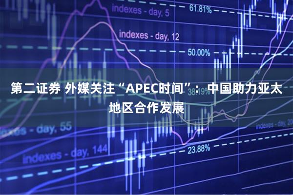 第二证券 外媒关注“APEC时间”:中国助力亚太地区合作发展