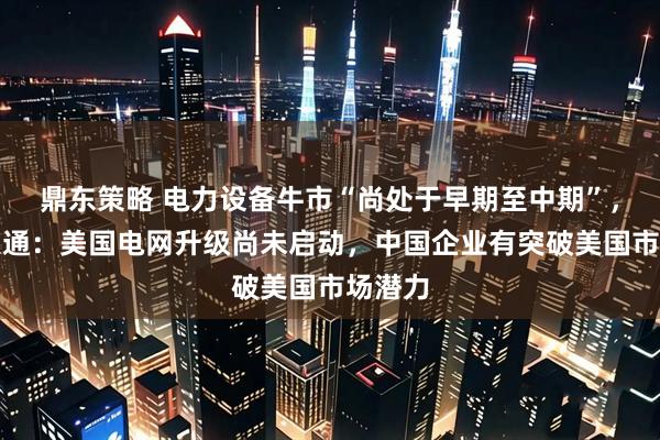 鼎东策略 电力设备牛市“尚处于早期至中期”,摩根大通:美国电网升级尚未启动,中国企业有突破美国市场潜力