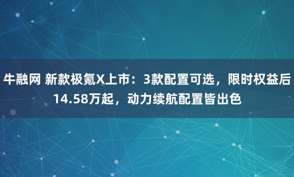 牛融网 新款极氪X上市：3款配置可选，限时权益后14.58万起，动力续航配置皆出色