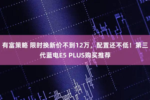 有富策略 限时换新价不到12万，配置还不低！第三代蓝电E5 PLUS购买推荐