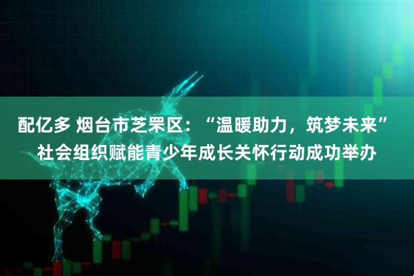 配亿多 烟台市芝罘区：“温暖助力，筑梦未来” 社会组织赋能青少年成长关怀行动成功举办