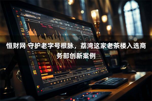 恒财网 守护老字号根脉，荔湾这家老茶楼入选商务部创新案例