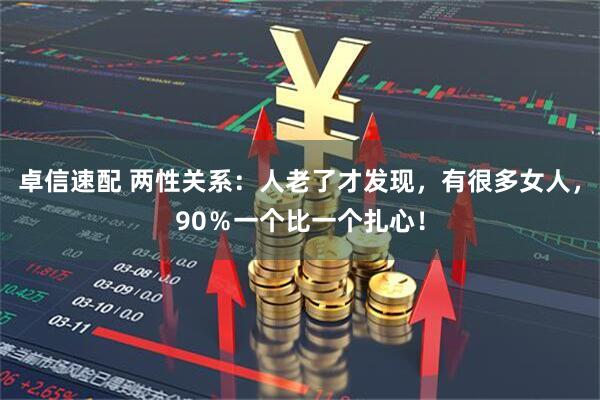卓信速配 两性关系：人老了才发现，有很多女人，90％一个比一个扎心！