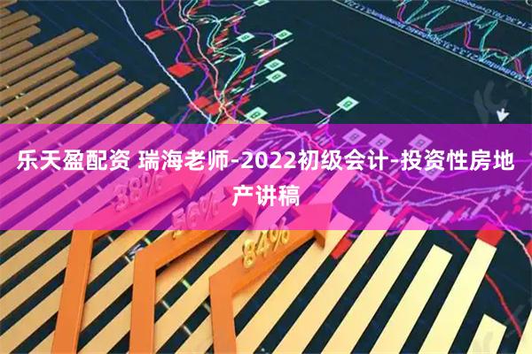 乐天盈配资 瑞海老师-2022初级会计-投资性房地产讲稿