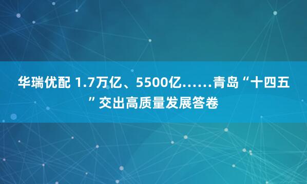 华瑞优配 1.7万亿、5500亿……青岛“十四五”交出高质量发展答卷