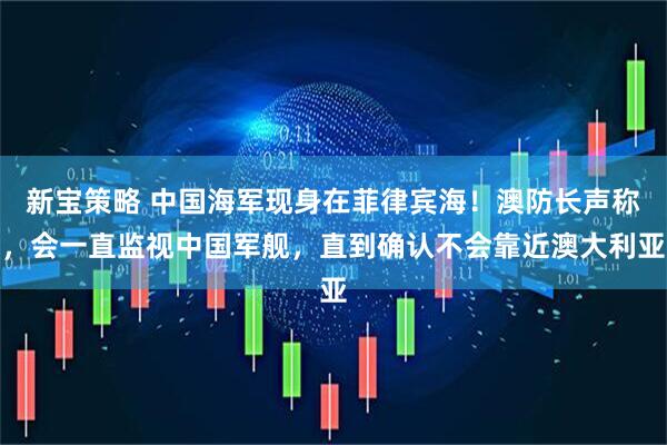 新宝策略 中国海军现身在菲律宾海！澳防长声称，会一直监视中国军舰，直到确认不会靠近澳大利亚